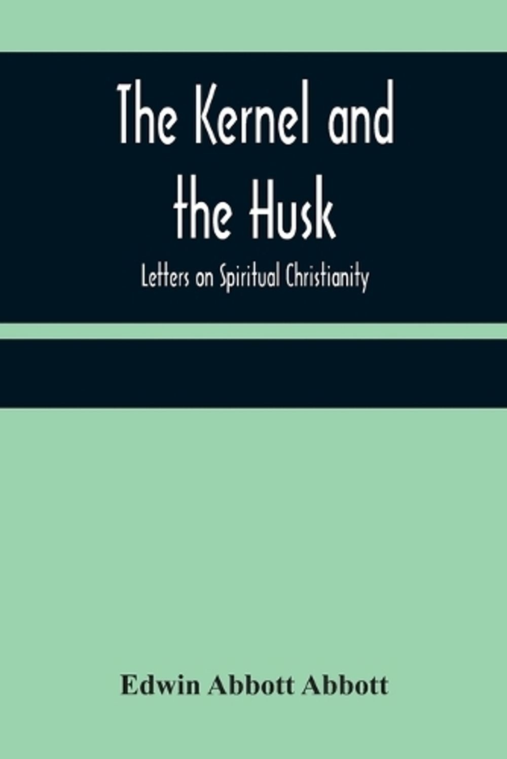 The Kernel and the Husk: Letters on Spiritual Christianity by Edwin Abbott Abbot